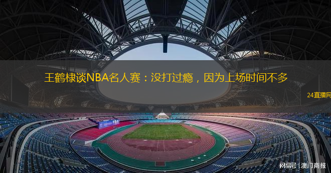 王鹤棣谈NBA名人赛：没打过瘾，因为上场时间不多